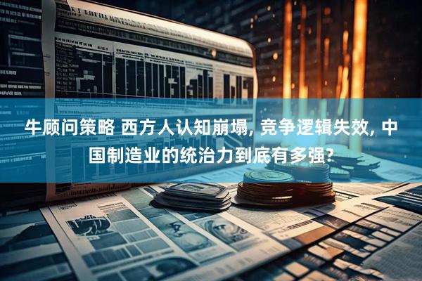 牛顾问策略 西方人认知崩塌, 竞争逻辑失效, 中国制造业的统治力到底有多强?