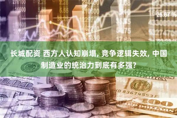 长城配资 西方人认知崩塌, 竞争逻辑失效, 中国制造业的统治力到底有多强?