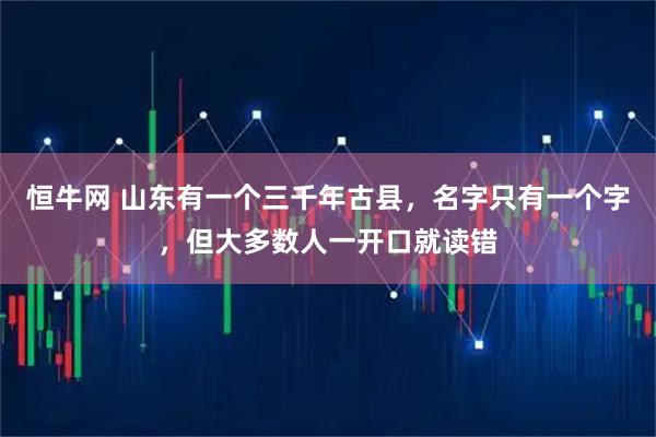 恒牛网 山东有一个三千年古县，名字只有一个字，但大多数人一开口就读错