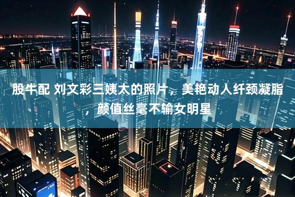 股牛配 刘文彩三姨太的照片，美艳动人纤颈凝脂，颜值丝毫不输女明星