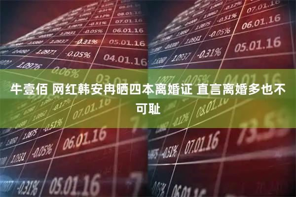 牛壹佰 网红韩安冉晒四本离婚证 直言离婚多也不可耻