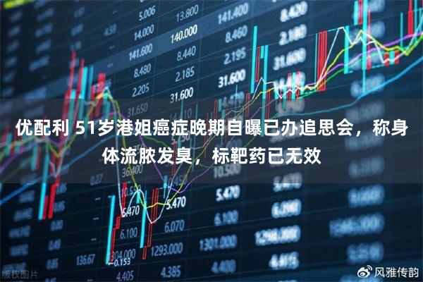 优配利 51岁港姐癌症晚期自曝已办追思会，称身体流脓发臭，标靶药已无效