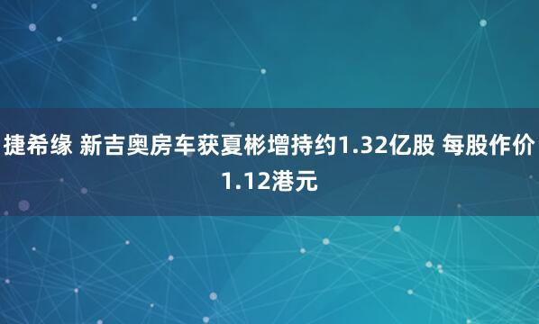 捷希缘 新吉奥房车获夏彬增持约1.32亿股 每股作价1.12港元