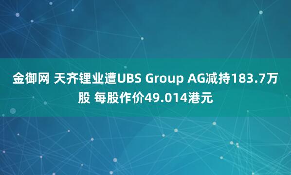 金御网 天齐锂业遭UBS Group AG减持183.7万股 每股作价49.014港元