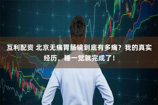 互利配资 北京无痛胃肠镜到底有多痛？我的真实经历，睡一觉就完成了！