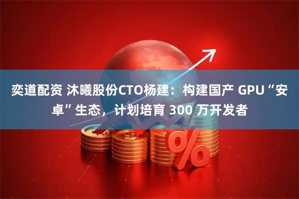 奕道配资 沐曦股份CTO杨建：构建国产 GPU“安卓”生态，计划培育 300 万开发者