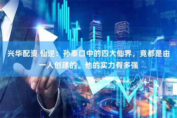 兴华配资 仙逆：孙泰口中的四大仙界，竟都是由一人创建的，他的实力有多强
