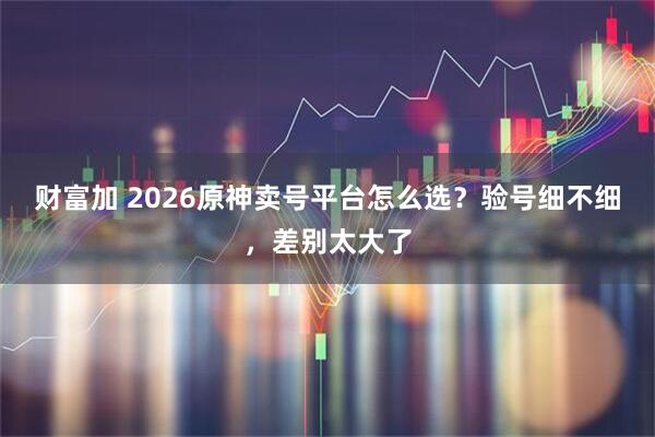财富加 2026原神卖号平台怎么选？验号细不细，差别太大了