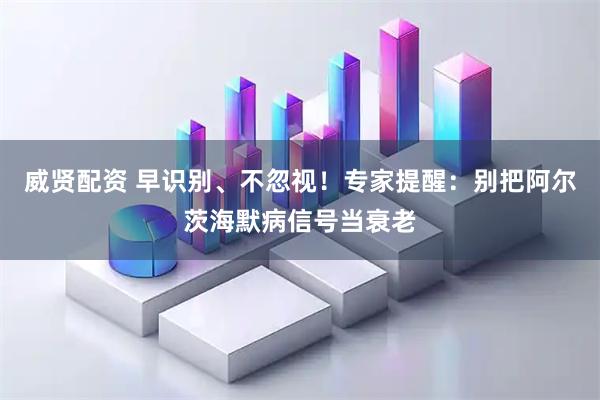 威贤配资 早识别、不忽视！专家提醒：别把阿尔茨海默病信号当衰老