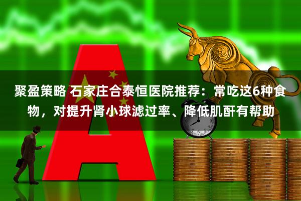 聚盈策略 石家庄合泰恒医院推荐：常吃这6种食物，对提升肾小球滤过率、降低肌酐有帮助