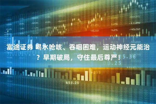富途证券 喝水呛咳、吞咽困难，运动神经元能治？早期破局，守住最后尊严！