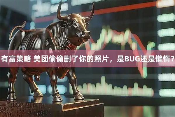 有富策略 美团偷偷删了你的照片，是BUG还是懒惰？