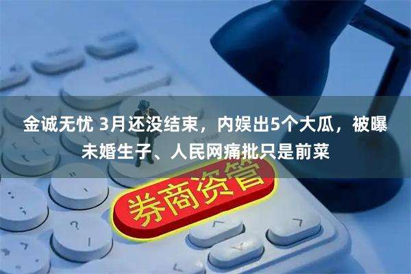 金诚无忧 3月还没结束，内娱出5个大瓜，被曝未婚生子、人民网痛批只是前菜