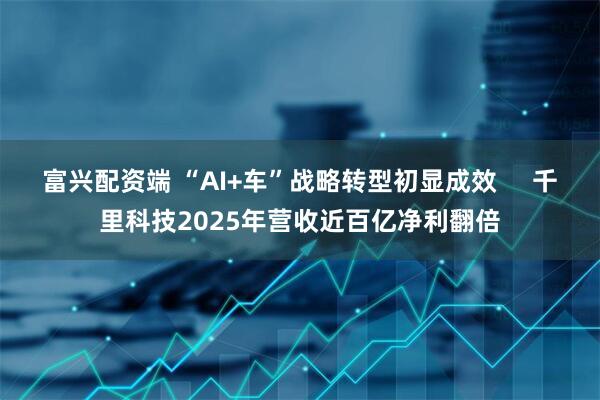 富兴配资端 “AI+车”战略转型初显成效     千里科技2025年营收近百亿净利翻倍