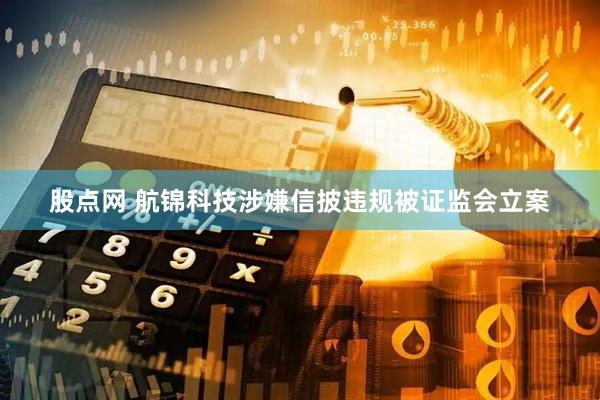 股点网 航锦科技涉嫌信披违规被证监会立案