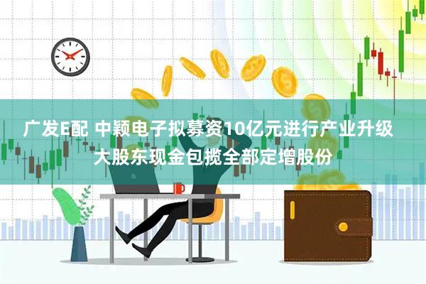 广发E配 中颖电子拟募资10亿元进行产业升级  大股东现金包揽全部定增股份