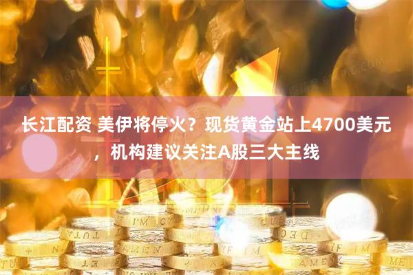 长江配资 美伊将停火?现货黄金站上4700美元,机构建议关注A股三大主线