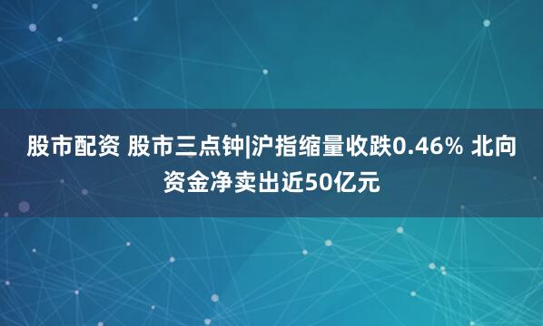 股市配资 股市三点钟|沪指缩量收跌0.46% 北向资金净卖出近50亿元