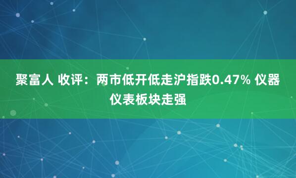 聚富人 收评：两市低开低走沪指跌0.47% 仪器仪表板块走强