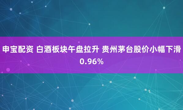 申宝配资 白酒板块午盘拉升 贵州茅台股价小幅下滑0.96%