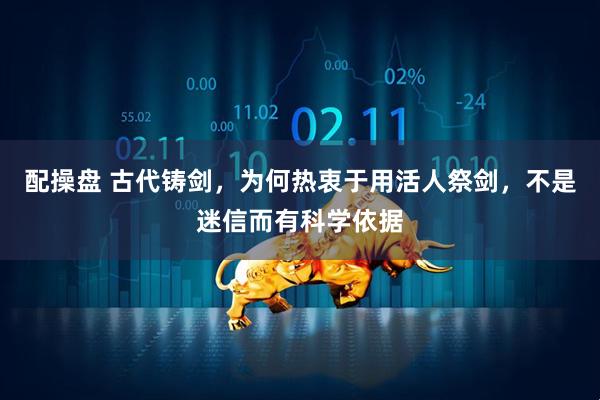 配操盘 古代铸剑，为何热衷于用活人祭剑，不是迷信而有科学依据