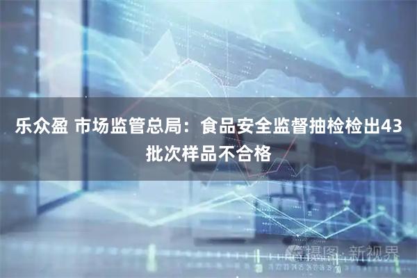 乐众盈 市场监管总局：食品安全监督抽检检出43批次样品不合格