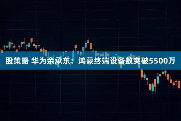 股策略 华为余承东：鸿蒙终端设备数突破5500万