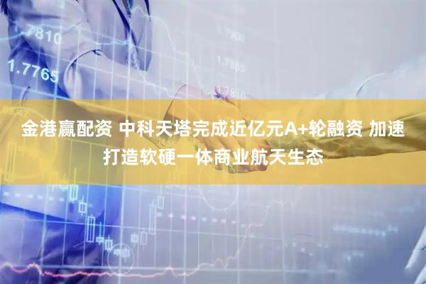 金港赢配资 中科天塔完成近亿元A+轮融资 加速打造软硬一体商业航天生态