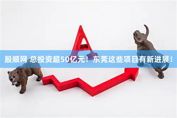 股顺网 总投资超50亿元！东莞这些项目有新进展！