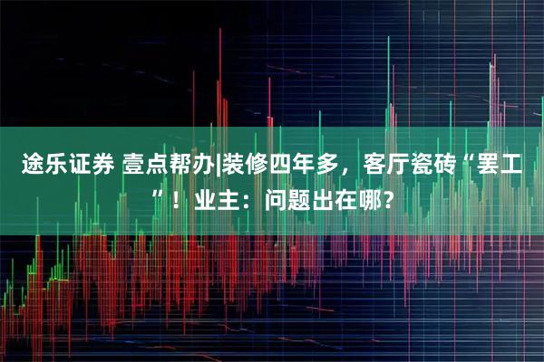 途乐证券 壹点帮办|装修四年多，客厅瓷砖“罢工”！业主：问题出在哪？