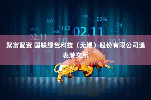 聚富配资 国联绿色科技（无锡）股份有限公司递表港交所